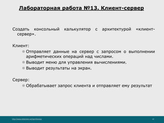 http://www.slideshare.net/IgorShkulipa 42
Лабораторная работа №13. Клиент-сервер
Создать консольный калькулятор с архитектурой «клиент-
сервер».
Клиент:
⚫ Отправляет данные на сервер с запросом о выполнении
арифметических операций над числами.
⚫ Выводит меню для управления вычислениями.
⚫ Выводит результаты на экран.
Сервер:
⚫ Обрабатывает запрос клиента и отправляет ему результат
 