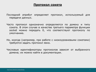 http://www.slideshare.net/IgorShkulipa 7
Протокол сокета
Последний атрибут определяет протокол, используемый для
передачи данных.
Часто протокол однозначно определяется по домену и типу
сокета. В этом случае в качестве третьего параметра функции
socket можно передать 0, что соответствует протоколу по
умолчанию.
Но, иногда (например, при работе с низкоуровневыми сокетами)
требуется задать протокол явно.
Числовые идентификаторы протоколов зависят от выбранного
домена; их можно найти в документации.
 