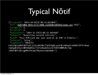 Typical Nōtif 
{"origtime": "2014-10-26T22:06:13.462484Z", 
"to": "A2074808-969A-4772-90DB-312D020C6039@altmode.net:5342", 
"category": 2, 
"priority": 2, 
"expiration": "2014-11-25T22:06:13.462484Z" 
"subject": "Suspicious account activity", 
"body": "Your ATM card was just used at an ATM in Elbonia.", 
"selector": "shiny", 
"signature": "NBzZ7k/ 
hiK1e5pIqVXDF82P2zICjl2qia9kV0L77uUXYXg0Lvyhk3Dj4oDqwlCsBUOKI3FTViDIwp 
2zdmgQVsKlptvMKHOGm0Oun/YZ/UoRzqB2smJd+7K8JFbNMWvRn/3qx 
+K96F5BFn3XLngpMKx7HuSqIYKmzwCtsUmnEMx8="} 
Tuesday, October 28, 14 
 