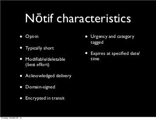 Nōtif characteristics 
• Opt-in 
• Typically short 
• Modifiable/deletable 
(best effort) 
• Acknowledged delivery 
• Domain-signed 
• Encrypted in transit 
• Urgency and category 
tagged 
• Expires at specified date/ 
time 
Tuesday, October 28, 14 
 