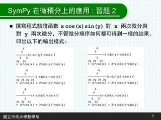 1
 撰寫程式驗證函數 x cos(x)sin(y) 對 x 兩次微分與
對 y 兩次微分，不管微分順序如何都可得到一樣的結果,
印出以下的輸出樣式:
國立中央大學數學系
SymPy 在微積分上的應用 : 習題 2
 