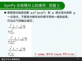 1
國立中央大學數學系
 sympy 套件的 log(x) 等同 ln(x)
SymPy 在微積分上的應用 : 習題 3
 撰寫程式驗證函數 x 𝐲𝟐 ln(𝐱𝟐) 對 x 兩次微分與對 y
一次微分，不管微分順序如何都可得到一樣的結果,
印出以下的輸出樣式:
 