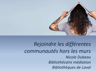 Rejoindre les différentes
communautés hors les murs
Nicole Dubeau
Bibliothécaire médiation
Bibliothèques de Laval
 