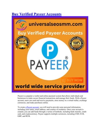 Buy Verified Payeer Accounts
Payeer is a popular e-wallet and online payment system that allows individuals and
businesses to make secure financial transactions and manage their funds. With a Payeer
account, users can send and receive payments, store money in a virtual wallet, exchange
currencies, and make purchases online.
To create a Payeer account, you will need to provide some personal information,
including your name, email address, and country of residence. Once your account is
created, you can add funds through a variety of methods, including bank transfer, credit
card, and cryptocurrency. Payeer supports multiple currencies, including USD, EUR,
GBP, and RUB.
 