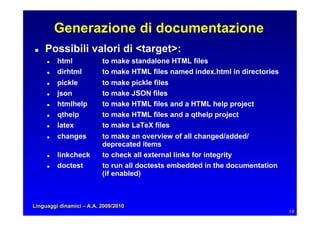 Generazione di documentazione
   Possibili valori di target:
        html            to make standalone HTML files
        dirhtml         to make HTML files named index.html in directories
        pickle          to make pickle files
        json            to make JSON files
        htmlhelp        to make HTML files and a HTML help project
        qthelp          to make HTML files and a qthelp project
        latex           to make LaTeX files
        changes         to make an overview of all changed/added/
                          deprecated items
        linkcheck       to check all external links for integrity
        doctest         to run all doctests embedded in the documentation
                          (if enabled)



Linguaggi dinamici – A.A. 2009/2010
                                                                               10
 