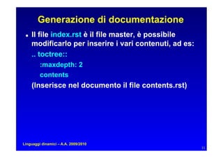 Generazione di documentazione
    Il file index.rst è il file master, è possibile
      modificarlo per inserire i vari contenuti, ad es:
      .. toctree::
         :maxdepth: 2
         contents
      (Inserisce nel documento il file contents.rst)




Linguaggi dinamici – A.A. 2009/2010
                                                          11
 