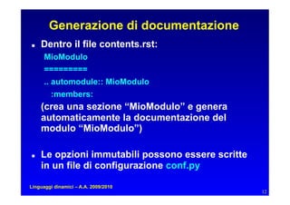 Generazione di documentazione
   Dentro il file contents.rst:
      MioModulo
      =========
      .. automodule:: MioModulo
         :members:
     (crea una sezione “MioModulo” e genera
     automaticamente la documentazione del
     modulo “MioModulo”)

   Le opzioni immutabili possono essere scritte
     in un file di configurazione conf.py

Linguaggi dinamici – A.A. 2009/2010
                                                    12
 