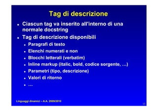 Tag di descrizione
   Ciascun tag va inserito all'interno di una
     normale docstring
   Tag di descrizione disponibili
         Paragrafi di testo
         Elenchi numerati e non
         Blocchi letterali (verbatim)
         Inline markup (italic, bold, codice sorgente, …)
         Parametri (tipo, descrizione)
         Valori di ritorno
         …


Linguaggi dinamici – A.A. 2009/2010
                                                              13
 