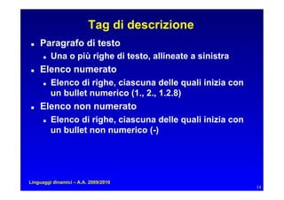 Tag di descrizione
   Paragrafo di testo
         Una o più righe di testo, allineate a sinistra
   Elenco numerato
         Elenco di righe, ciascuna delle quali inizia con
           un bullet numerico (1., 2., 1.2.8)
   Elenco non numerato
         Elenco di righe, ciascuna delle quali inizia con
           un bullet non numerico (-)




Linguaggi dinamici – A.A. 2009/2010
                                                              14
 