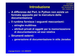 ESEMPI:
                                                       (Cartella basic)
                                Introduzione         doc_funzione1.py
                                                      doc_modulo1.py

   A differenza del Perl, in Python non esiste un
     formato apposito per la marcatura della
     documentazione
   Il runtime fornisce i seguenti meccanismi:
         stringhe multilinea
         attributi privati di oggetti per la memorizzazione
           di documentazione ad essi relativa
   Strumenti esterni:
         generazione di documentazione in stile Javadoc



Linguaggi dinamici – A.A. 2009/2010
                                                                      2
 