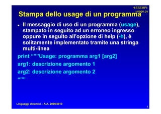 ESEMPI:
                                             usage.py
 Stampa dello usage di un programma
Il messaggio di uso di un programma (usage),
  stampato in seguito ad un erroneo ingresso
  oppure in seguito all'opzione di help (-h), è
  solitamente implementato tramite una stringa
  multi-linea
print “””Usage: programma arg1 [arg2]
arg1: descrizione argomento 1
arg2: descrizione argomento 2
“””



Linguaggi dinamici – A.A. 2009/2010
                                                    4
 
