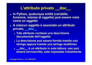 L'attributo privato __doc__
   In Python, qualunque entità (variabile,
     funzione, istanza di oggetto) può essere vista
     come un oggetto
   A ciascun oggetto è associato un attributo
     privato, __doc__
         Tale attributo contiene una descrizione
           documentale dell'oggetto
         La descrizione può essere fornita tramite una
           stringa oppure tramite una stringa multilinea
         __doc__ è un attributo in sola lettura; non può
           essere sovrascritto, solo impostato inizialmente

Linguaggi dinamici – A.A. 2009/2010
                                                              5
 