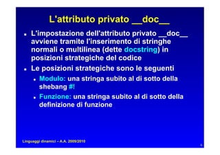 L'attributo privato __doc__
   L'impostazione dell'attributo privato __doc__
     avviene tramite l'inserimento di stringhe
     normali o multilinea (dette docstring) in
     posizioni strategiche del codice
   Le posizioni strategiche sono le seguenti
         Modulo: una stringa subito al di sotto della
           shebang #!
         Funzione: una stringa subito al di sotto della
           definizione di funzione




Linguaggi dinamici – A.A. 2009/2010
                                                            6
 