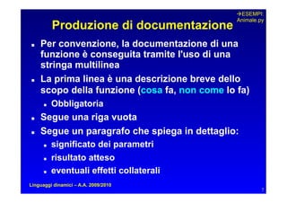 ESEMPI:
                                                Animale.py
           Produzione di documentazione
   Per convenzione, la documentazione di una
     funzione è conseguita tramite l'uso di una
     stringa multilinea
   La prima linea è una descrizione breve dello
     scopo della funzione (cosa fa, non come lo fa)
         Obbligatoria
   Segue una riga vuota
   Segue un paragrafo che spiega in dettaglio:
         significato dei parametri
         risultato atteso
         eventuali effetti collaterali
Linguaggi dinamici – A.A. 2009/2010
                                                         7
 