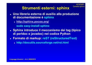ESEMPI:
                                                      Cartella sphinx
                Strumenti esterni: sphinx
   Una libreria esterna di ausilio alla produzione
     di documentazione è sphinx
         http://sphinx.pocoo.org/
           sudo easy-install sphinx
   Sphinx introduce il meccanismo dei tag (tipico
     di perldoc e javadoc) nel codice Python
   Formato di markup: reST (reStructuredText)
         http://docutils.sourceforge.net/rst.html




Linguaggi dinamici – A.A. 2009/2010
                                                                    8
 