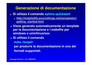 Generazione di documentazione
    Si utilizza il comando sphinx-quickstart
         http://matplotlib.sourceforge.net/sampledoc/
           getting_started.html
    Viene generato automaticamente un template
      per la documentazione e i makefile per
      windows e unix/linux/osx
    Si utilizza il comando
      make target
      per produrre la documentazione in uno dei
      formati supportati.

Linguaggi dinamici – A.A. 2009/2010
                                                          9
 