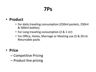 7Ps
• Product
     • For daily traveling consumption (250ml packets, 250ml
       & 500ml bottles)
     • For Long traveling consumption (2 & 1 Ltr)
     • For Office, Home, Marriage or Meeting use (5 & 20 Ltr.
       Returnable packs


• Price
  – Competitive Pricing
  – Product line pricing
 