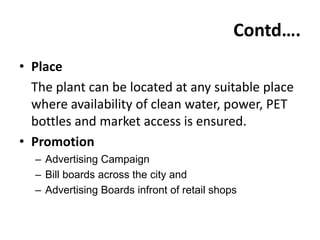 Contd….
• Place
  The plant can be located at any suitable place
  where availability of clean water, power, PET
  bottles and market access is ensured.
• Promotion
  – Advertising Campaign
  – Bill boards across the city and
  – Advertising Boards infront of retail shops
 