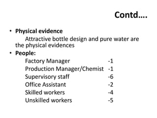 Contd….
• Physical evidence
      Attractive bottle design and pure water are
  the physical evidences
• People:
      Factory Manager                 -1
      Production Manager/Chemist -1
      Supervisory staff               -6
      Office Assistant                -2
      Skilled workers                 -4
      Unskilled workers               -5
 