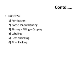 Contd…..
• PROCESS
  1] Purification:
  2] Bottle Manufacturing
  3] Rinsing - Filling – Capping
  4] Labeling
  5] Heat Shrinking
  6] Final Packing
 