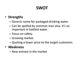 SWOT
• Strengths
  – Generic name for packaged drinking water.
  – Can be spelled by common man also. It’s so
    important in bottled water.
  – Focus on safety.
  – Growing market.
  – Quoting a lower price to the target customers.
• Weakness
  – New entrant in the market
 