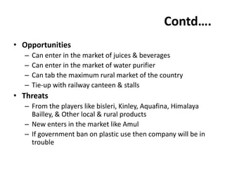 Contd….
• Opportunities
  –   Can enter in the market of juices & beverages
  –   Can enter in the market of water purifier
  –   Can tab the maximum rural market of the country
  –   Tie-up with railway canteen & stalls
• Threats
  – From the players like bisleri, Kinley, Aquafina, Himalaya
    Bailley, & Other local & rural products
  – New enters in the market like Amul
  – If government ban on plastic use then company will be in
    trouble
 
