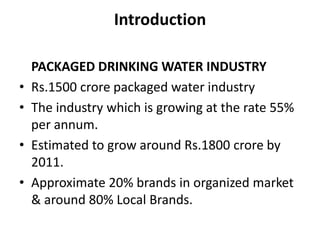 Introduction

    PACKAGED DRINKING WATER INDUSTRY
•   Rs.1500 crore packaged water industry
•   The industry which is growing at the rate 55%
    per annum.
•   Estimated to grow around Rs.1800 crore by
    2011.
•   Approximate 20% brands in organized market
    & around 80% Local Brands.
 