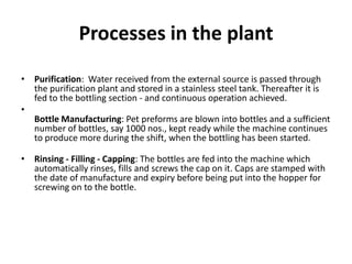 Processes in the plant
• Purification: Water received from the external source is passed through
  the purification plant and stored in a stainless steel tank. Thereafter it is
  fed to the bottling section - and continuous operation achieved.
•
  Bottle Manufacturing: Pet preforms are blown into bottles and a sufficient
  number of bottles, say 1000 nos., kept ready while the machine continues
  to produce more during the shift, when the bottling has been started.

• Rinsing - Filling - Capping: The bottles are fed into the machine which
  automatically rinses, fills and screws the cap on it. Caps are stamped with
  the date of manufacture and expiry before being put into the hopper for
  screwing on to the bottle.
 