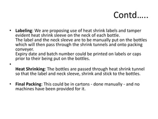 Contd…..
• Labeling: We are proposing use of heat shrink labels and tamper
  evident heat shrink sleeve on the neck of each bottle.
  The label and the neck sleeve are to be manually put on the bottles
  which will then pass through the shrink tunnels and onto packing
  conveyer.
  Expiry date and batch number could be printed on labels or caps
  prior to their being put on the bottles.
•
  Heat Shrinking: The bottles are passed through heat shrink tunnel
  so that the label and neck sleeve, shrink and stick to the bottles.

• Final Packing: This could be in cartons - done manually - and no
  machines have been provided for it.
 