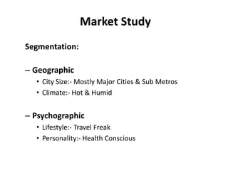 Market Study
Segmentation:

– Geographic
  • City Size:- Mostly Major Cities & Sub Metros
  • Climate:- Hot & Humid


– Psychographic
  • Lifestyle:- Travel Freak
  • Personality:- Health Conscious
 