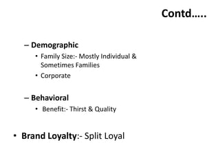 Contd…..

  – Demographic
     • Family Size:- Mostly Individual &
       Sometimes Families
     • Corporate


  – Behavioral
     • Benefit:- Thirst & Quality


• Brand Loyalty:- Split Loyal
 