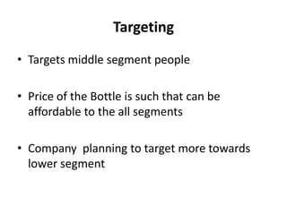 Targeting
• Targets middle segment people

• Price of the Bottle is such that can be
  affordable to the all segments

• Company planning to target more towards
  lower segment
 
