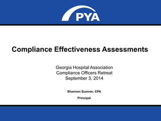 Compliance Effectiveness Assessments 
Page 0 
September 3, 2014 
Georgia Hospital Association 
Compliance Officers Retreat 
Compliance Effectiveness Assessments 
September 3, 2014 
Shannon Sumner, CPA 
Prepared for Georgia Hospital Association 
Compliance Officers Retreat 
Principal 
 