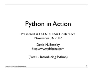 Python in Action
                              Presented at USENIX LISA Conference
                                       November 16, 2007
                                                 David M. Beazley
                                              http://www.dabeaz.com

                                            (Part I - Introducing Python)

Copyright (C) 2007, http://www.dabeaz.com                                   1- 1
 