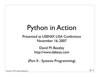 Python in Action
                              Presented at USENIX LISA Conference
                                       November 16, 2007
                                               David M. Beazley
                                            http://www.dabeaz.com

                                        (Part II - Systems Programming)

Copyright (C) 2007, http://www.dabeaz.com                                 2- 1
 