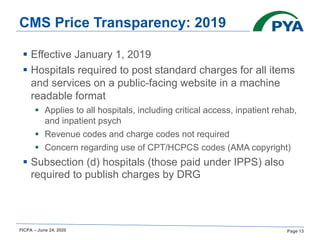 FICPA – June 24, 2020 Page 13
CMS Price Transparency: 2019
§ Effective January 1, 2019
§ Hospitals required to post standard charges for all items
and services on a public-facing website in a machine
readable format
§ Applies to all hospitals, including critical access, inpatient rehab,
and inpatient psych
§ Revenue codes and charge codes not required
§ Concern regarding use of CPT/HCPCS codes (AMA copyright)
§ Subsection (d) hospitals (those paid under IPPS) also
required to publish charges by DRG
 