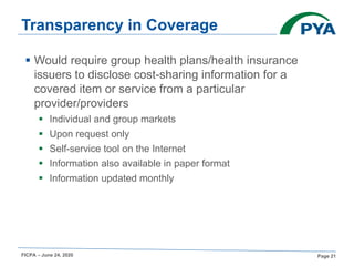 FICPA – June 24, 2020 Page 21
Transparency in Coverage
§ Would require group health plans/health insurance
issuers to disclose cost-sharing information for a
covered item or service from a particular
provider/providers
§ Individual and group markets
§ Upon request only
§ Self-service tool on the Internet
§ Information also available in paper format
§ Information updated monthly
 