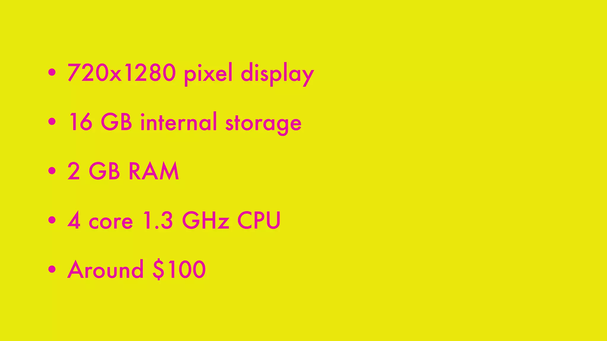 • 720x1280 pixel display
• 16 GB internal storage
• 2 GB RAM
• 4 core 1.3 GHz CPU
• Around $100
 