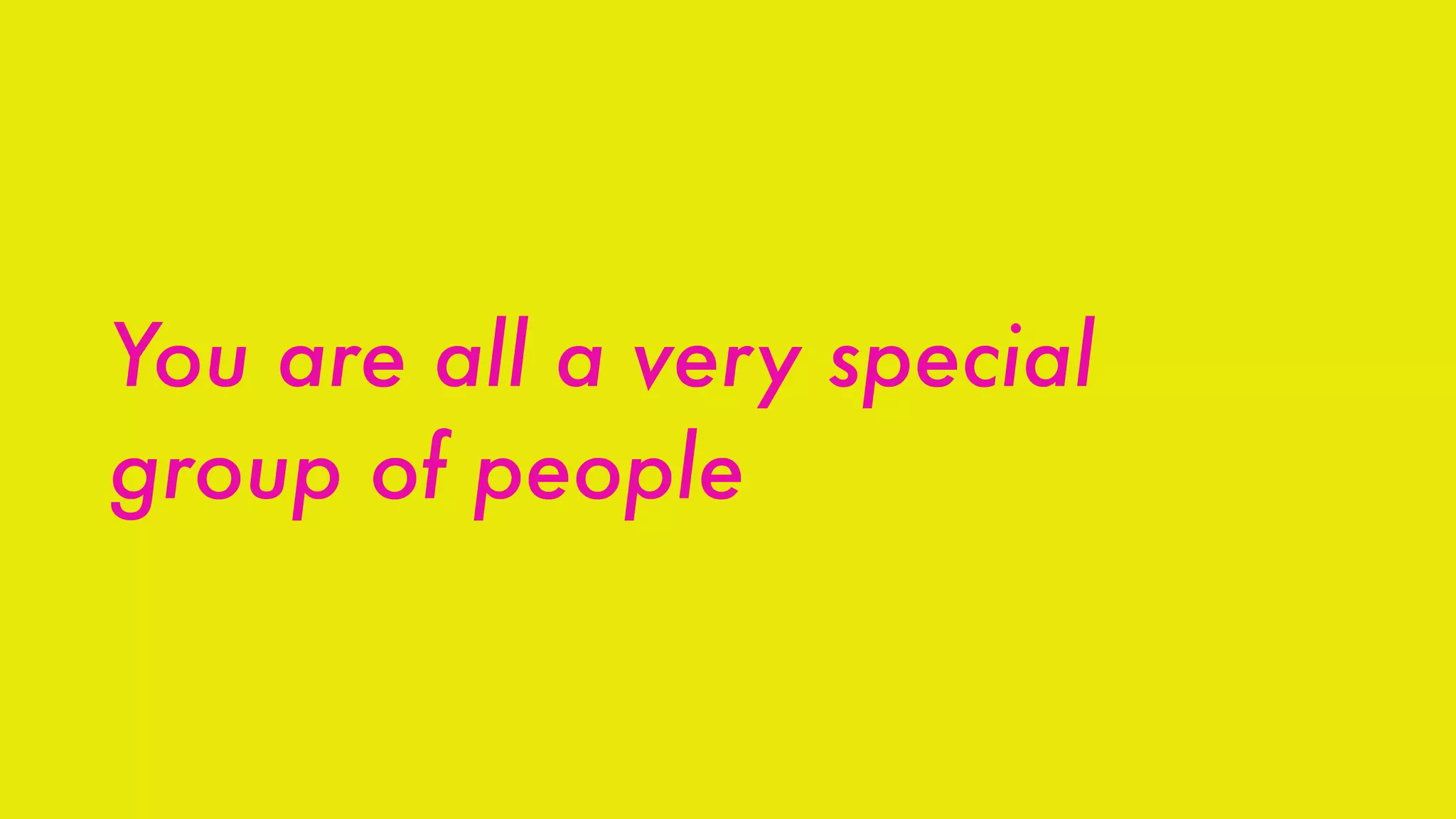 You are all a very special
group of people
 