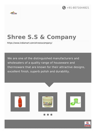 +91-8071644821
Shree S.S & Company
https://www.indiamart.com/shreesscompany/
We are one of the distinguished manufacturers and
wholesalers of a quality range of houseware and
thermoware that are known for their attractive designs,
excellent finish, superb polish and durability.
 