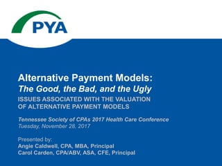 Tennessee Society of CPAs 2017 Health Care Conference
Tuesday, November 28, 2017
Presented by:
Angie Caldwell, CPA, MBA, Principal
Carol Carden, CPA/ABV, ASA, CFE, Principal
ISSUES ASSOCIATED WITH THE VALUATION
OF ALTERNATIVE PAYMENT MODELS
Alternative Payment Models:
The Good, the Bad, and the Ugly
 