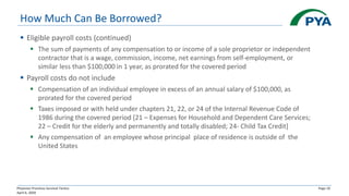 Physician Practices Survival Tactics
April 6, 2020
Page 10
How Much Can Be Borrowed?
▪ Eligible payroll costs (continued)
▪ The sum of payments of any compensation to or income of a sole proprietor or independent
contractor that is a wage, commission, income, net earnings from self-employment, or
similar less than $100,000 in 1 year, as prorated for the covered period
▪ Payroll costs do not include
▪ Compensation of an individual employee in excess of an annual salary of $100,000, as
prorated for the covered period
▪ Taxes imposed or with held under chapters 21, 22, or 24 of the Internal Revenue Code of
1986 during the covered period [21 – Expenses for Household and Dependent Care Services;
22 – Credit for the elderly and permanently and totally disabled; 24- Child Tax Credit]
▪ Any compensation of an employee whose principal place of residence is outside of the
United States
 