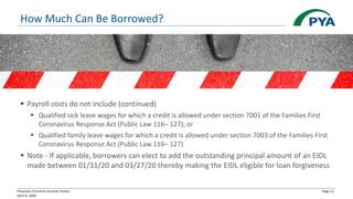 Physician Practices Survival Tactics
April 6, 2020
Page 11
How Much Can Be Borrowed?
▪ Payroll costs do not include (continued)
▪ Qualified sick leave wages for which a credit is allowed under section 7001 of the Families First
Coronavirus Response Act (Public Law 116– 127); or
▪ Qualified family leave wages for which a credit is allowed under section 7003 of the Families First
Coronavirus Response Act (Public Law 116– 127)
▪ Note - If applicable, borrowers can elect to add the outstanding principal amount of an EIDL
made between 01/31/20 and 03/27/20 thereby making the EIDL eligible for loan forgiveness
 
