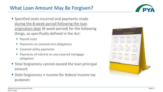 Physician Practices Survival Tactics
April 6, 2020
Page 13
What Loan Amount May Be Forgiven?
▪ Specified costs incurred and payments made
during the 8-week period following the loan
origination date (8-week period) for the following
things, as specifically defined in the Act:
▪ Payroll costs
▪ Payments on covered rent obligations
▪ Covered utility payments
▪ Payments of interest on any covered mortgage
obligation
▪ Total forgiveness cannot exceed the loan principal
amount
▪ Debt forgiveness ≠ income for federal income tax
purposes
 