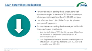 Physician Practices Survival Tactics
April 6, 2020
Page 14
Loan Forgiveness Reductions
▪ For any decrease during the 8-week period of
employee wages in excess of 25% for employees
whose pay rate was less than $100,000 per year
▪ Use of more than 25% of the funds for allowed
non-payroll expenses
▪ For any decrease during the 8-week period in full-
time equivalent employees
▪ Note the definition of FTEs for this purpose differs from
the definition of employees for qualification, as
previously discussed
▪ Loan forgiveness will not be reduced for employees laid
off between February 15, 2020 and April 26, 2020 and
re-hired by June 30, 2020
 