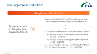Physician Practices Survival Tactics
April 6, 2020
Page 15
Loan Forgiveness Reductions
Forgiveness Calculation
Amount expended
on Allowable Costs
previously defined
Average Number of FTE’s per Month Employed Over
the 8-Week Period Following Receipt of the Loan
At the election of the Non-Seasonal Borrowers, either:
a) Average Number of FTEs per Month Employed
2/15/19 - 6/30/19; or
b) Average Number of FTEs per Month Employed
1/1/20 – 2/29/20
For Seasonal Employers only – the Average Number of
FTEs per Month Employed 2/15/19 – 6/30/19
 
