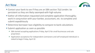 Physician Practices Survival Tactics
April 6, 2020
Page 18
Act Now
▪ Contact your bank to see if they are an SBA section 7(a) Lender; be
persistent as they are likely swamped with high volume
▪ Gather all information requested and complete application thoroughly;
work in conjunction with your banker, accountant, etc. to complete and
submit expeditiously
▪ Determine borrower loan eligibility to compare to bank calculations
▪ Submit application as soon as possible
▪ SBA started accepting applications Friday, April 3 for small businesses and sole
proprietors
▪ Application acceptance for independent contractors and self-employed individuals is
slated to begin Friday, April 10
 