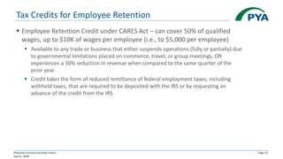 Physician Practices Survival Tactics
April 6, 2020
Page 19
Tax Credits for Employee Retention
▪ Employee Retention Credit under CARES Act – can cover 50% of qualified
wages, up to $10K of wages per employee (i.e., to $5,000 per employee)
▪ Available to any trade or business that either suspends operations (fully or partially) due
to governmental limitations placed on commerce, travel, or group meetings, OR
experiences a 50% reduction in revenue when compared to the same quarter of the
prior year.
▪ Credit takes the form of reduced remittance of federal employment taxes, including
withheld taxes, that are required to be deposited with the IRS or by requesting an
advance of the credit from the IRS.
 