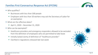 Physician Practices Survival Tactics
April 6, 2020
Page 30
Families First Coronavirus Response Act (FFCRA)
▪ Who qualifies?
▪ Businesses with less than 500 people
▪ Employers with less than 50 workers may ask the Secretary of Labor for
an exemption
▪ What are the effective dates?
▪ April 1, 2020 – December 31, 2020
▪ Who can be exempted?
▪ Healthcare providers and emergency responders allowed to be excluded
from the definition of employees who are permitted to take leave
▪ Initially lacked clarity of definition of “healthcare provider”
▪ Clarified in regulations released late last week
 
