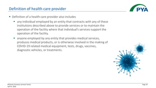 Physician Practices Survival Tactics
April 6, 2020
Page 32
Definition of health care provider
▪ Definition of a health care provider also includes
▪ any individual employed by an entity that contracts with any of these
institutions described above to provide services or to maintain the
operation of the facility where that individual’s services support the
operation of the facility.
▪ anyone employed by any entity that provides medical services,
produces medical products, or is otherwise involved in the making of
COVID-19 related medical equipment, tests, drugs, vaccines,
diagnostic vehicles, or treatments.
 